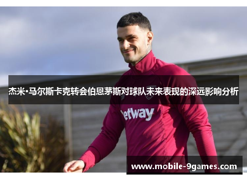 杰米·马尔斯卡克转会伯恩茅斯对球队未来表现的深远影响分析